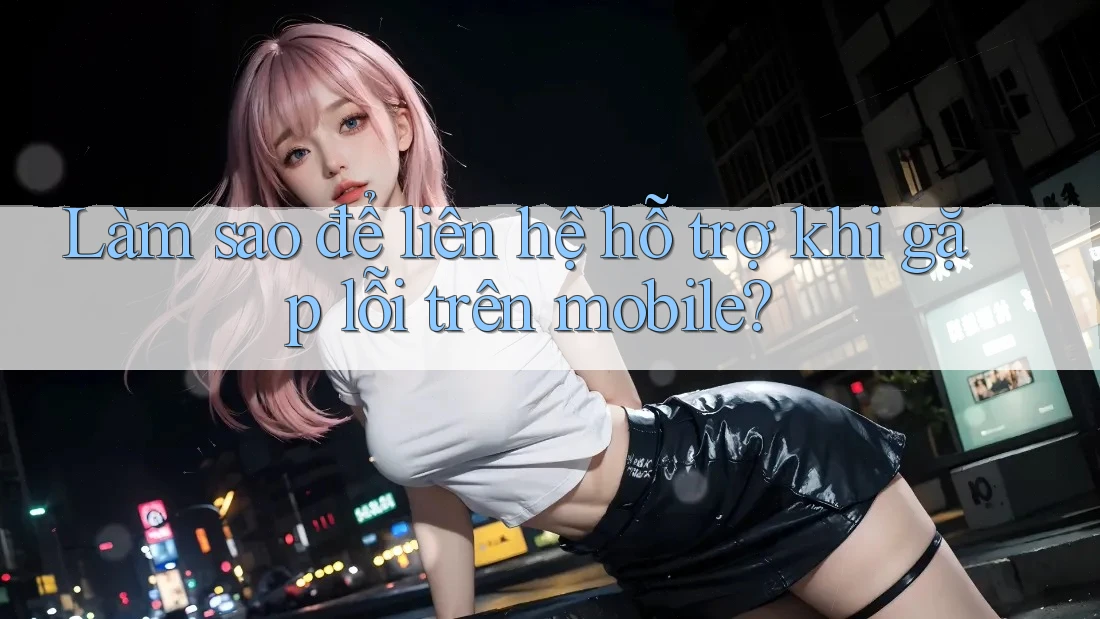 Làm sao để liên hệ hỗ trợ khi gặp lỗi trên mobile? Làm sao để liên hệ hỗ trợ khi gặp lỗi trên mobile?
