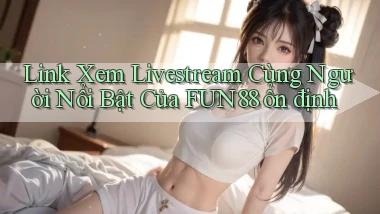 link xem livestream cùng người nổi bật của fun88 ổn định