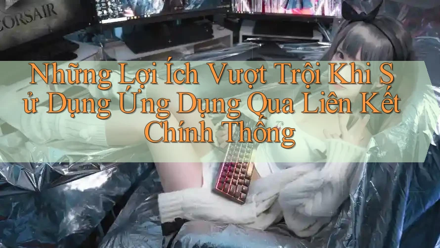 Những Lợi Ích Vượt Trội Khi Sử Dụng Ứng Dụng Qua Liên Kết Chính Thống Những Lợi Ích Vượt Trội Khi Sử Dụng Ứng Dụng Qua Liên Kết Chính Thống
