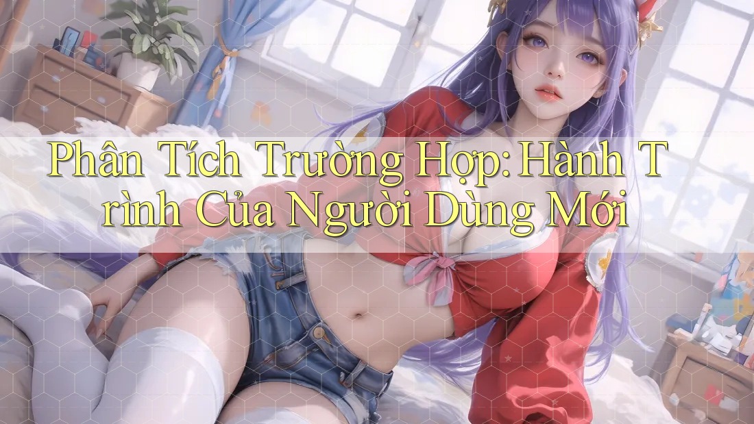Phân Tích Trường Hợp: Hành Trình Của Người Dùng Mới Phân Tích Trường Hợp: Hành Trình Của Người Dùng Mới