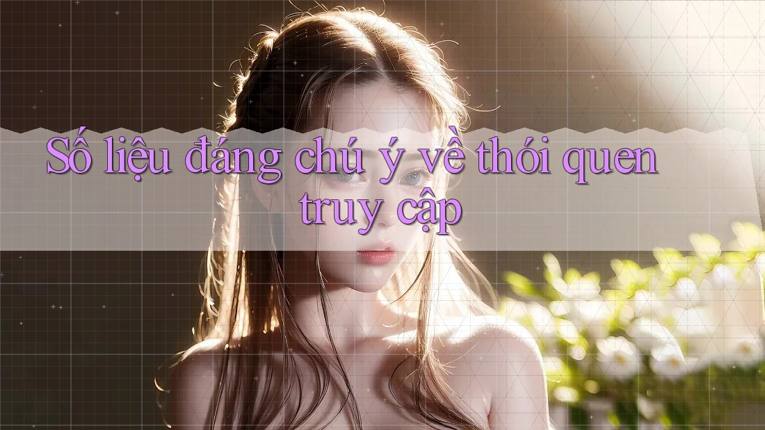 Số liệu đáng chú ý về thói quen truy cập Số liệu đáng chú ý về thói quen truy cập