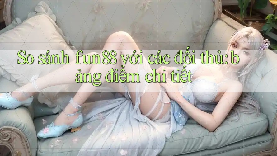 So sánh fun88 với các đối thủ: bảng điểm chi tiết