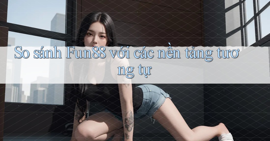 So sánh Fun88 với các nền tảng tương tự