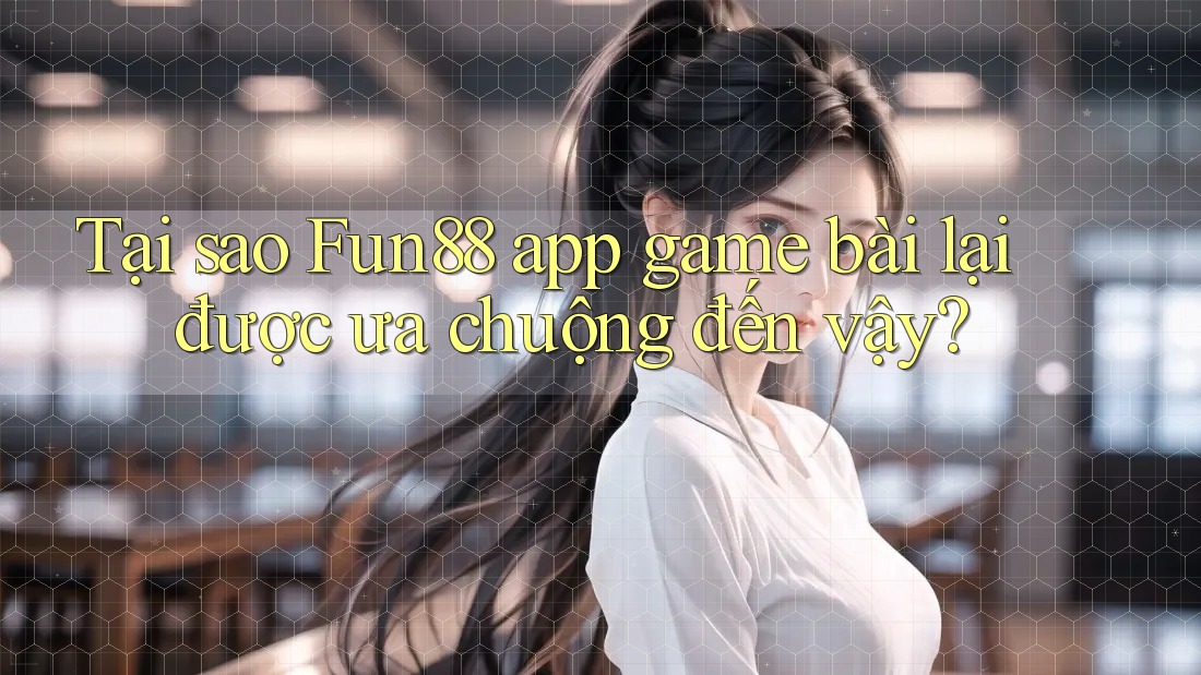 Tại sao Fun88 app game bài lại được ưa chuộng đến vậy?