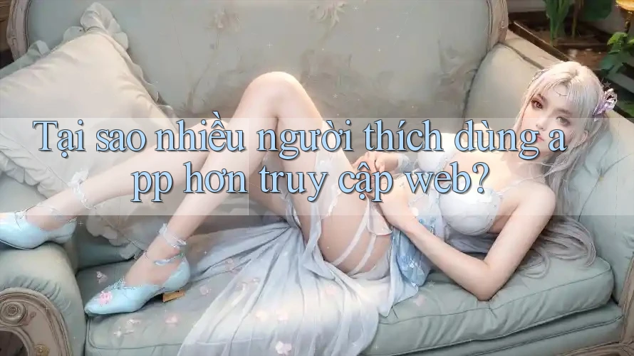 Tại sao nhiều người thích dùng app hơn truy cập web? Tại sao nhiều người thích dùng app hơn truy cập web?