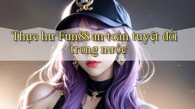 thực hư fun88 an toàn tuyệt đối trong nước