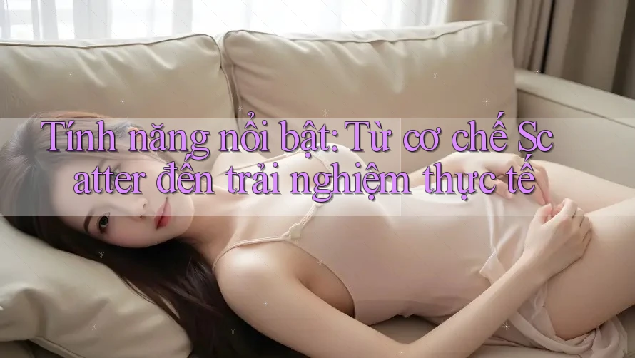Tính năng nổi bật: Từ cơ chế Scatter đến trải nghiệm thực tế Tính năng nổi bật: Từ cơ chế Scatter đến trải nghiệm thực tế