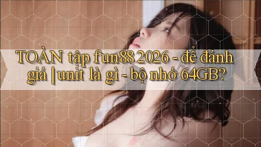 TOÀN tập fun88 2026   để đánh giá unit là gì   bộ nhớ 64GB