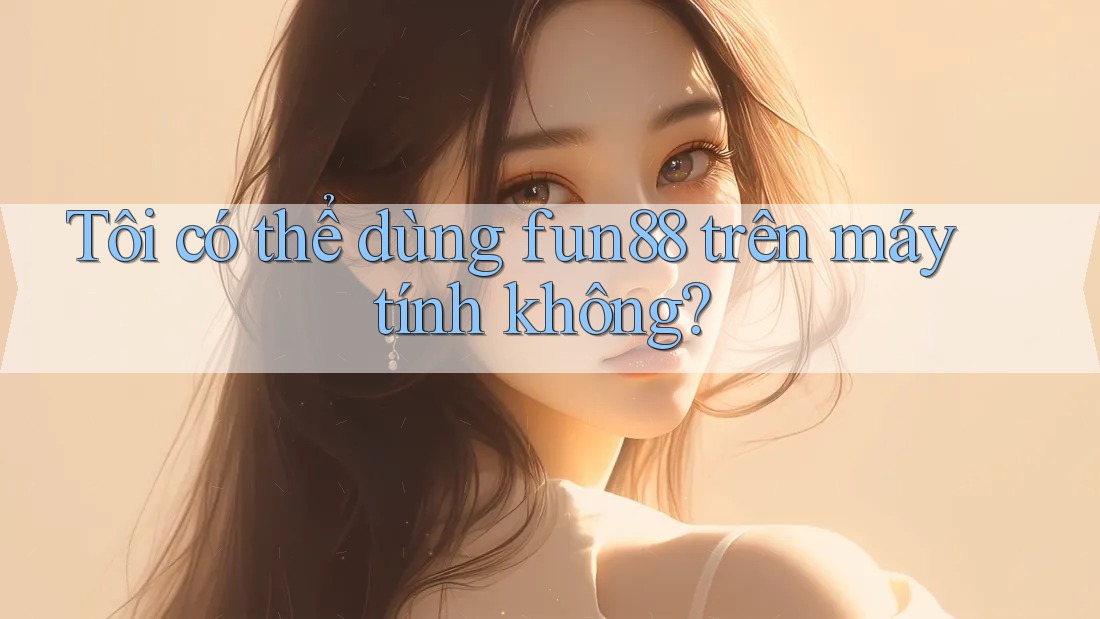Tôi có thể dùng fun88 trên máy tính không? Tôi có thể dùng fun88 trên máy tính không?
