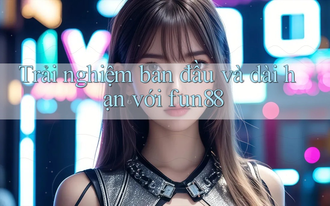 Trải nghiệm ban đầu và dài hạn với fun88 Trải nghiệm ban đầu và dài hạn với fun88