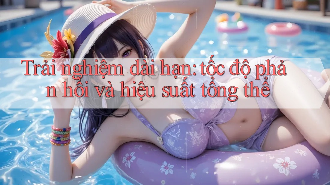 Trải nghiệm dài hạn: tốc độ phản hồi và hiệu suất tổng thể Trải nghiệm dài hạn: tốc độ phản hồi và hiệu suất tổng thể