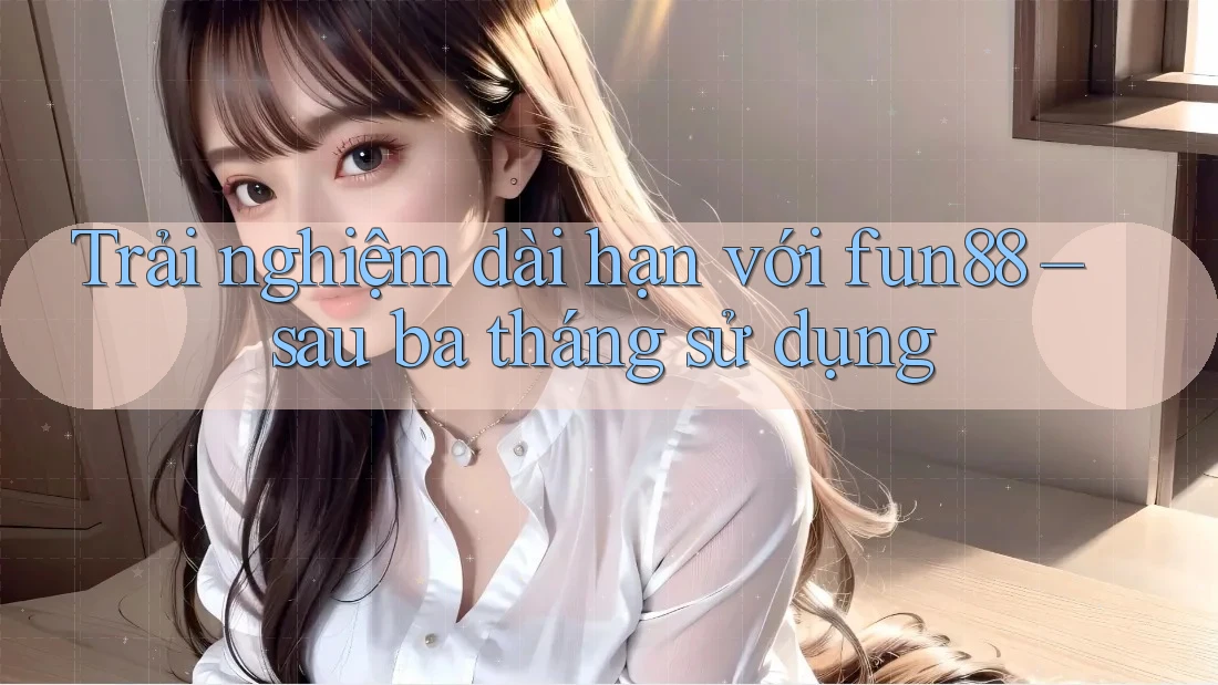 Trải nghiệm dài hạn với fun88 – sau ba tháng sử dụng