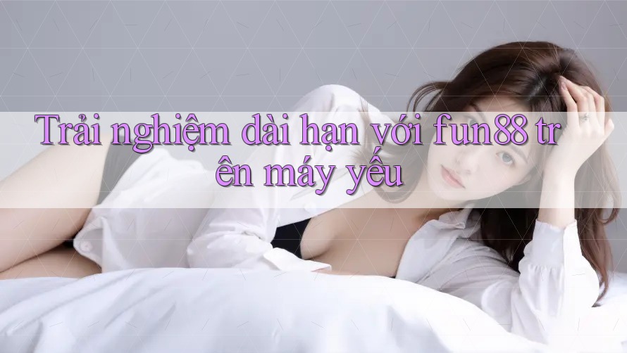 Trải nghiệm dài hạn với fun88 trên máy yếu Trải nghiệm dài hạn với fun88 trên máy yếu
