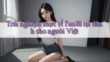 Trải nghiệm thực tế fun88 tại dành cho người Việt