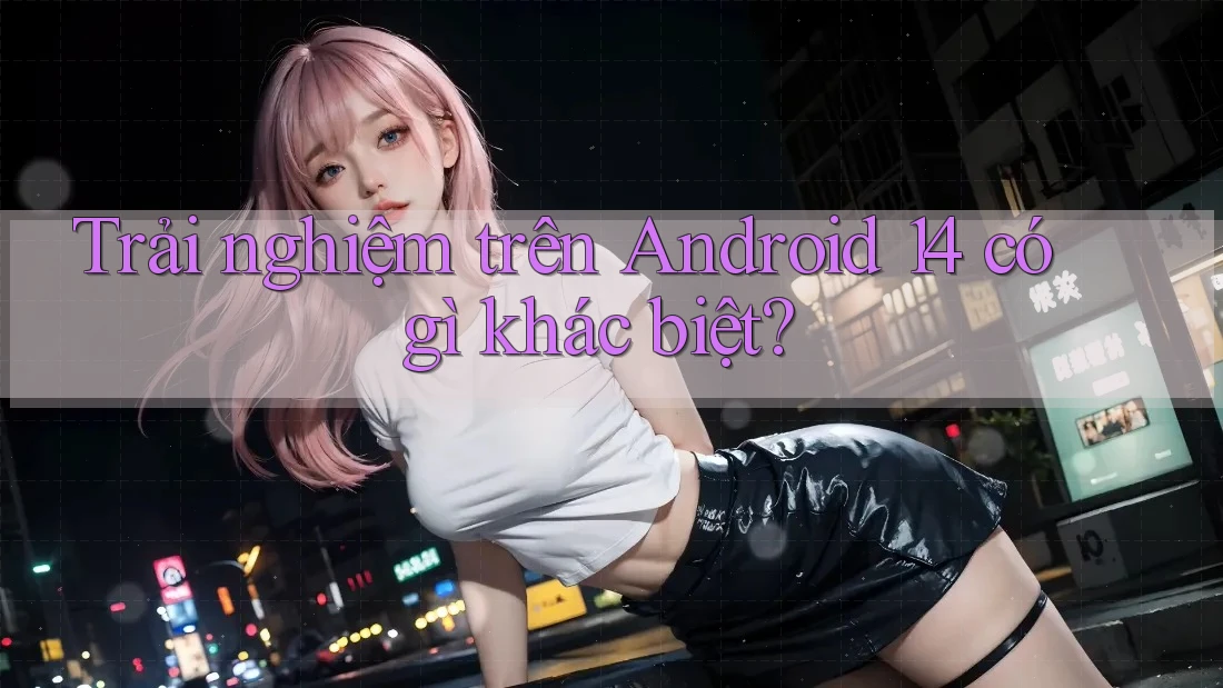 Trải nghiệm trên Android 14 có gì khác biệt? Trải nghiệm trên Android 14 có gì khác biệt?