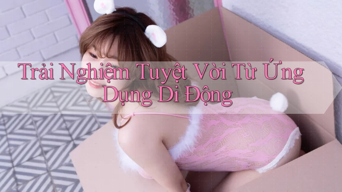 Trải Nghiệm Tuyệt Vời Từ Ứng Dụng Di Động Trải Nghiệm Tuyệt Vời Từ Ứng Dụng Di Động
