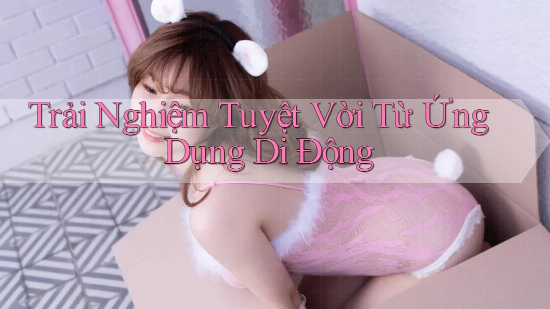 Trải Nghiệm Tuyệt Vời Từ Ứng Dụng Di Động Trải Nghiệm Tuyệt Vời Từ Ứng Dụng Di Động