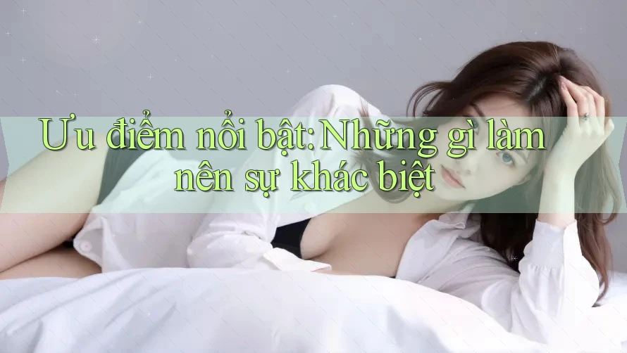 Ưu điểm nổi bật: Những gì làm nên sự khác biệt Ưu điểm nổi bật: Những gì làm nên sự khác biệt