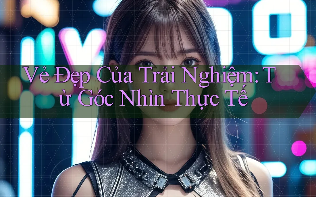 Vẻ Đẹp Của Trải Nghiệm: Từ Góc Nhìn Thực Tế Vẻ Đẹp Của Trải Nghiệm: Từ Góc Nhìn Thực Tế