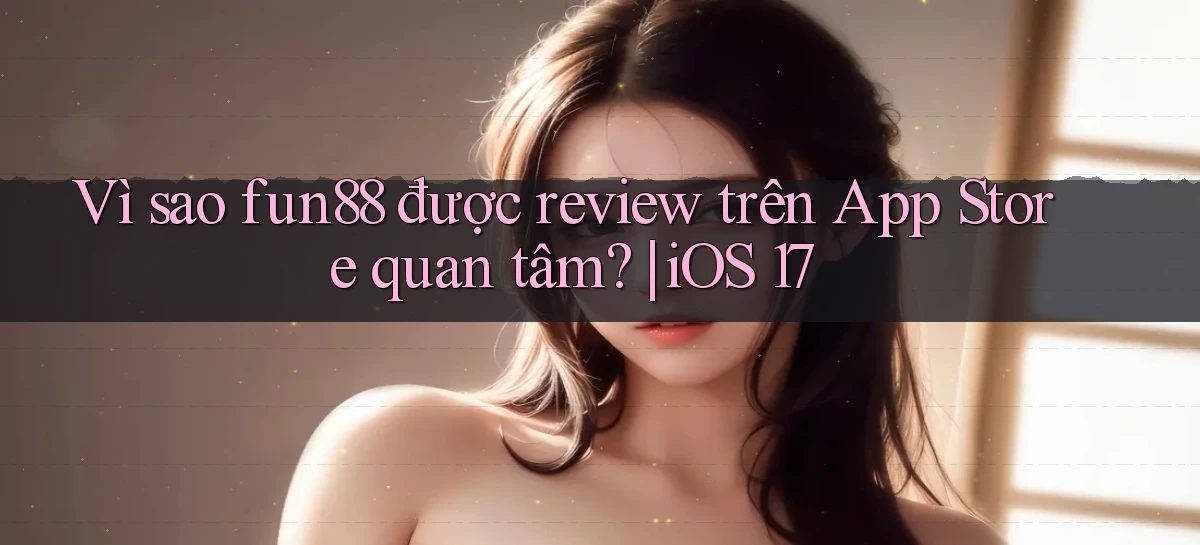 VÌ sao fun88 được review trên App Store quan tâm iOS 17