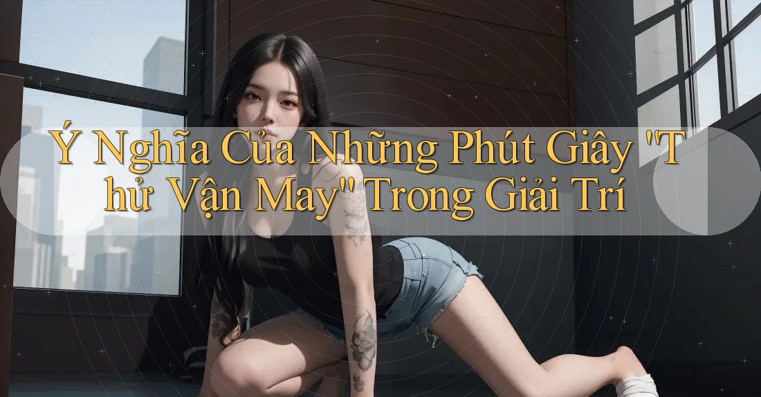 Ý Nghĩa Của Những Phút Giây “Thử Vận May” Trong Giải Trí